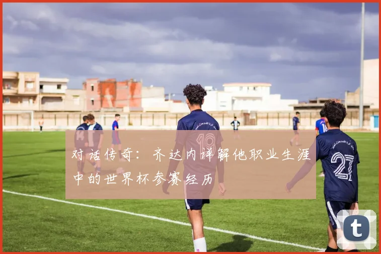 对话传奇：齐达内详解他职业生涯中的世界杯参赛经历