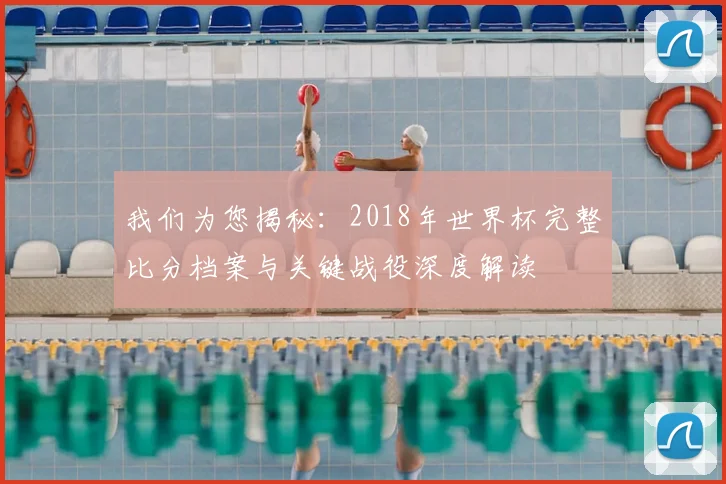 我们为您揭秘：2018年世界杯完整比分档案与关键战役深度解读