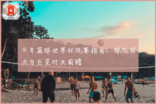 今年篮球世界杯观赛指南：球队实力与巨星对决前瞻