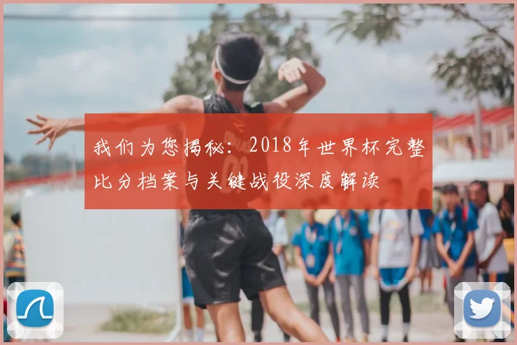 我们为您揭秘：2018年世界杯完整比分档案与关键战役深度解读