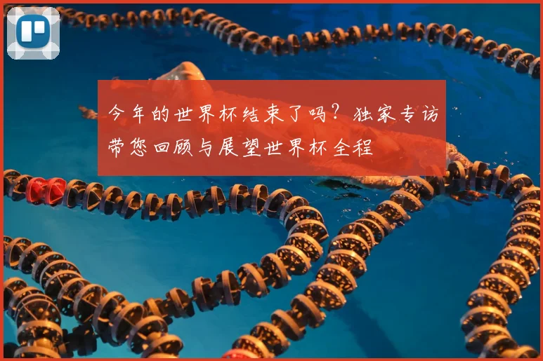 今年的世界杯结束了吗？独家专访带您回顾与展望世界杯全程