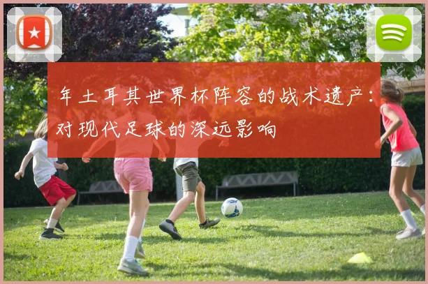年土耳其世界杯阵容的战术遗产:对现代足球的深远影响