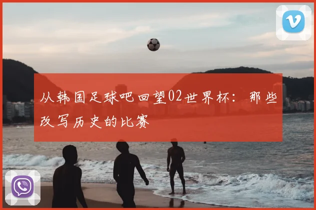 从韩国足球吧回望02世界杯:那些改写历史的比赛