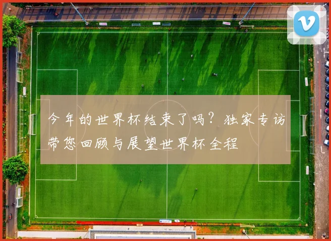 今年的世界杯结束了吗？独家专访带您回顾与展望世界杯全程