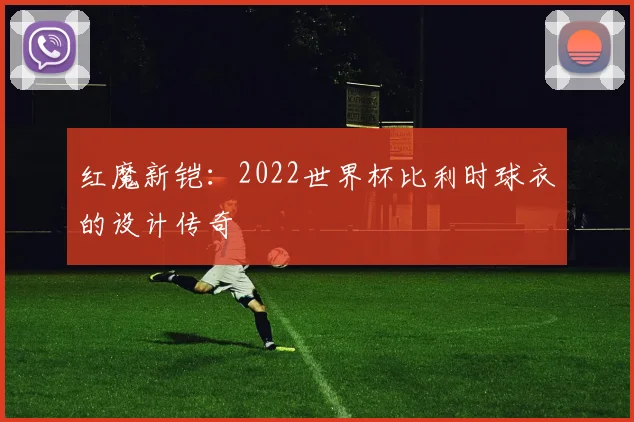 红魔新铠：2022世界杯比利时球衣的设计传奇