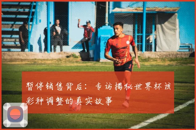 暂停销售背后：专访揭秘世界杯该彩种调整的真实故事