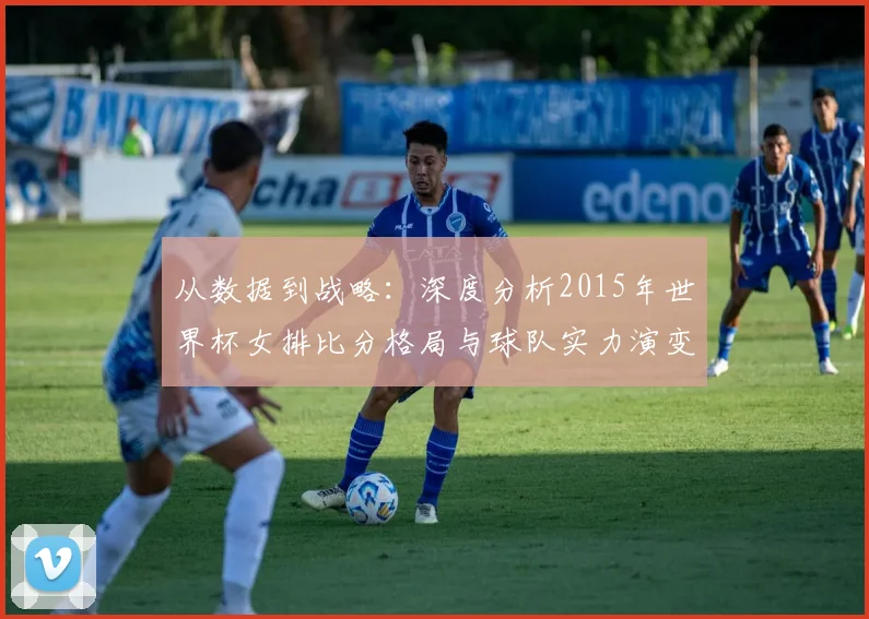 从数据到战略：深度分析2015年世界杯女排比分格局与球队实力演变
