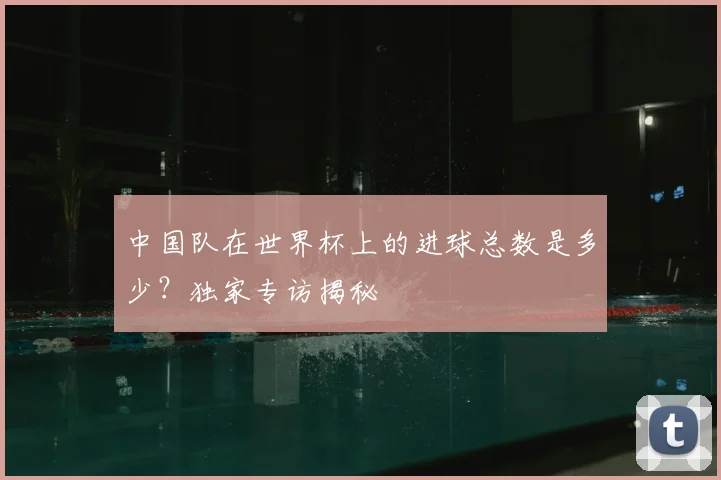 中国队在世界杯上的进球总数是多少？独家专访揭秘