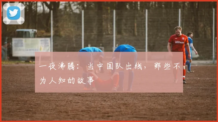 一夜沸腾：当中国队出线，那些不为人知的故事