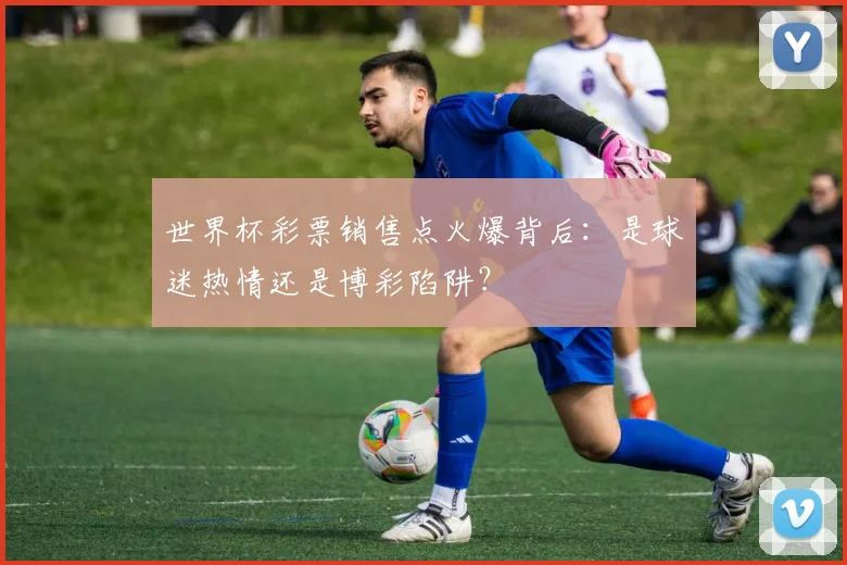 世界杯彩票销售点火爆背后：是球迷热情还是博彩陷阱？