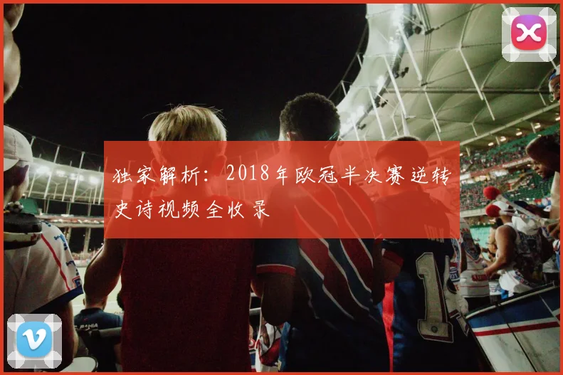独家解析：2018年欧冠半决赛逆转史诗视频全收录