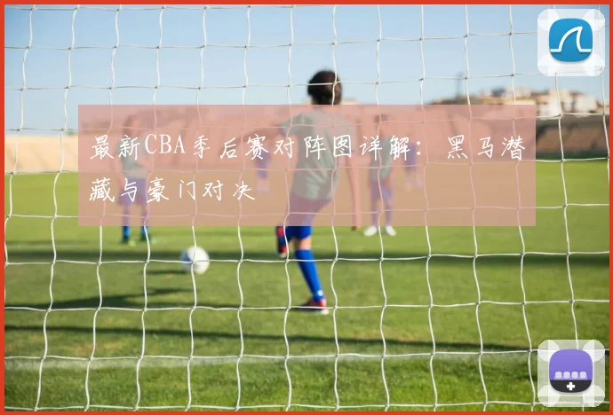 最新CBA季后赛对阵图详解：黑马潜藏与豪门对决