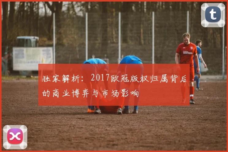 独家解析：2017欧冠版权归属背后的商业博弈与市场影响