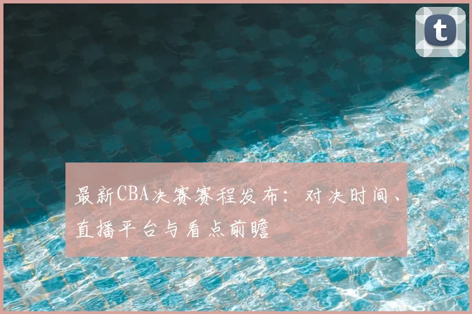 最新CBA决赛赛程发布：对决时间、直播平台与看点前瞻
