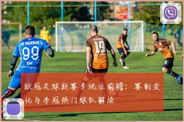 欧冠足球新赛季玩法前瞻：赛制变化与夺冠热门球队解读