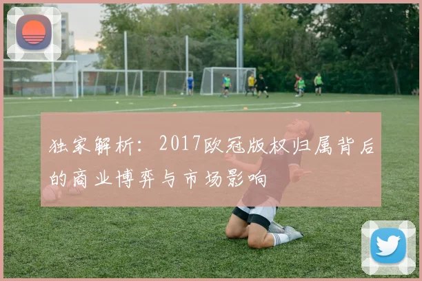 独家解析：2017欧冠版权归属背后的商业博弈与市场影响