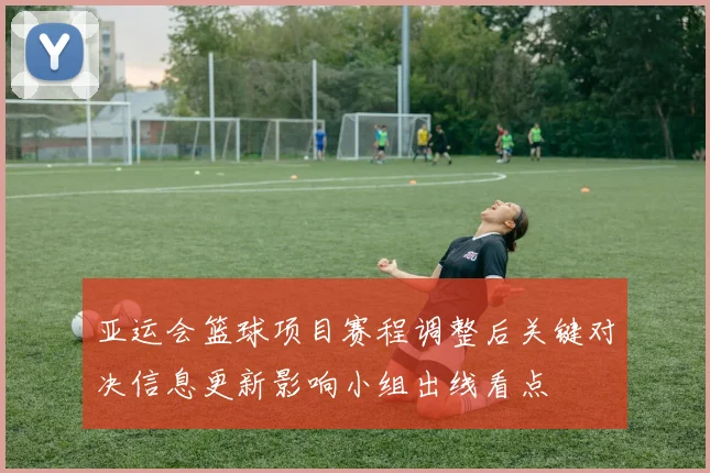 亚运会篮球项目赛程调整后关键对决信息更新影响小组出线看点