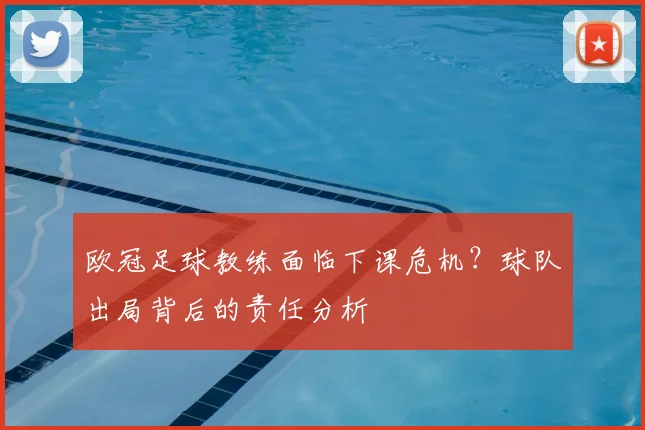 欧冠足球教练面临下课危机？球队出局背后的责任分析