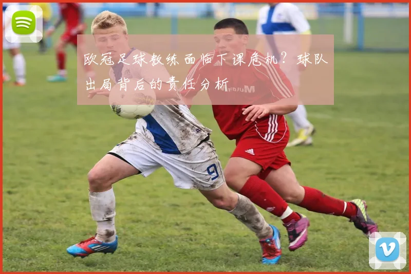 欧冠足球教练面临下课危机？球队出局背后的责任分析